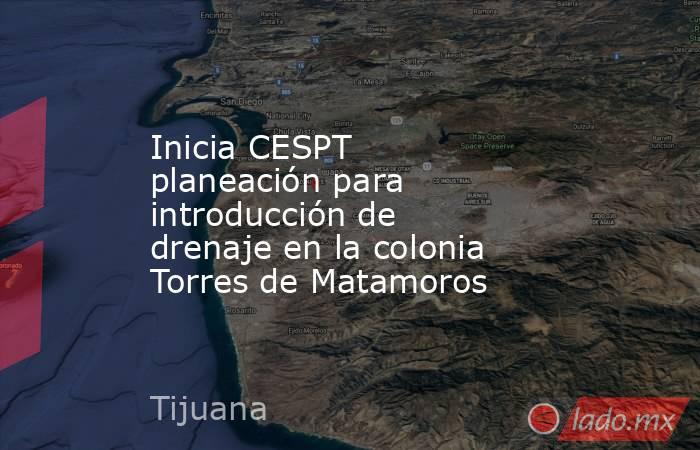 Inicia CESPT planeación para introducción de drenaje en la colonia Torres de Matamoros. Noticias en tiempo real