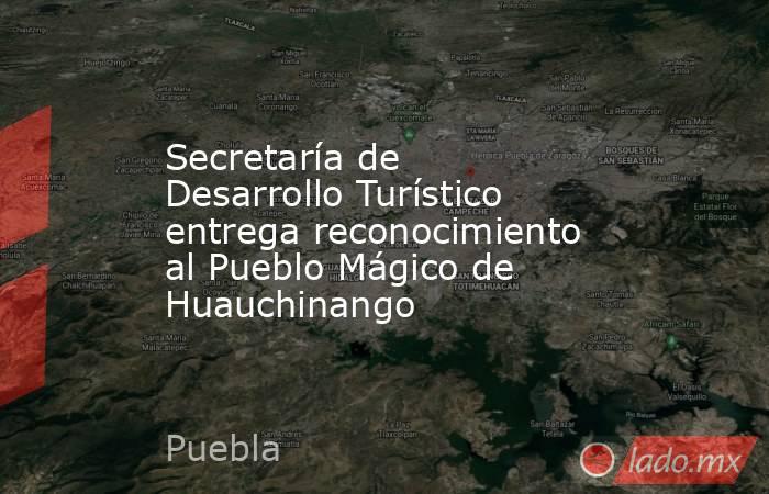 Secretaría de Desarrollo Turístico entrega reconocimiento al Pueblo Mágico de Huauchinango. Noticias en tiempo real