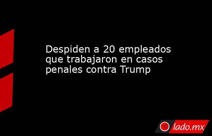 Despiden a 20 empleados que trabajaron en casos penales contra Trump. Noticias en tiempo real