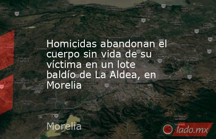 Homicidas abandonan el cuerpo sin vida de su víctima en un lote baldío de La Aldea, en Morelia. Noticias en tiempo real