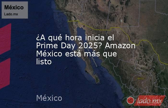 ¿A qué hora inicia el Prime Day 2025? Amazon México está más que listo. Noticias en tiempo real
