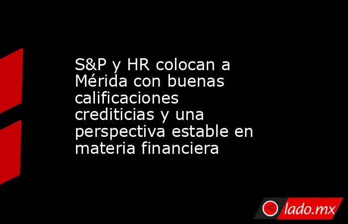 S&P y HR colocan a Mérida con buenas calificaciones crediticias y una perspectiva estable en materia financiera. Noticias en tiempo real