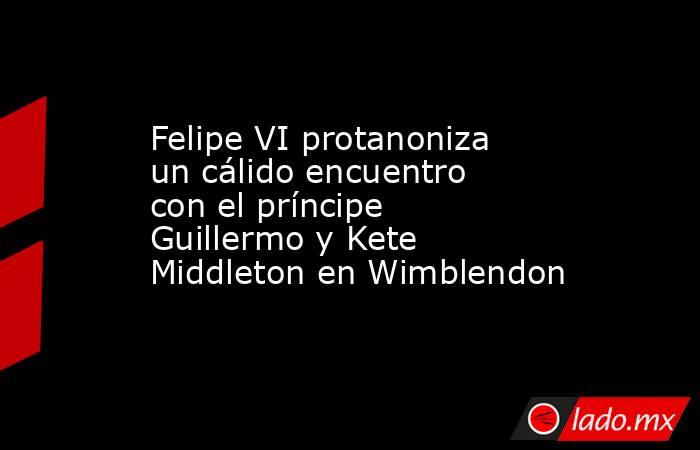 Felipe VI protanoniza un cálido encuentro con el príncipe Guillermo y Kete Middleton en Wimblendon. Noticias en tiempo real