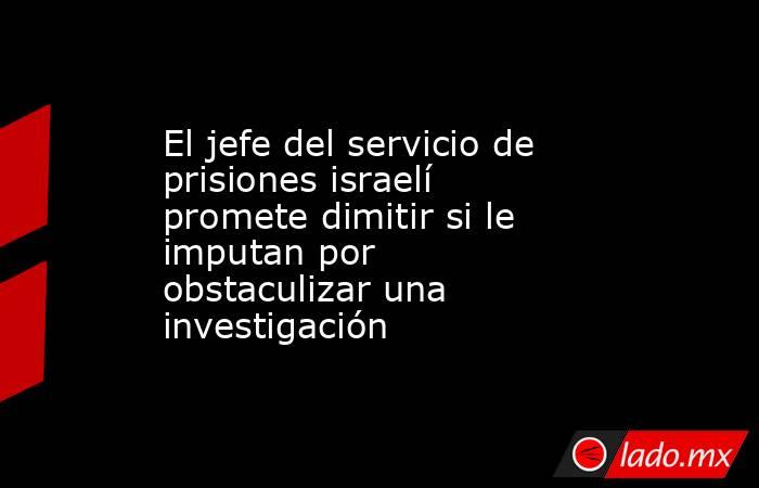 El jefe del servicio de prisiones israelí promete dimitir si le imputan por obstaculizar una investigación. Noticias en tiempo real