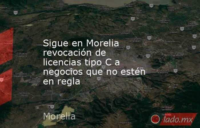 Sigue en Morelia revocación de licencias tipo C a negocios que no estén en regla. Noticias en tiempo real