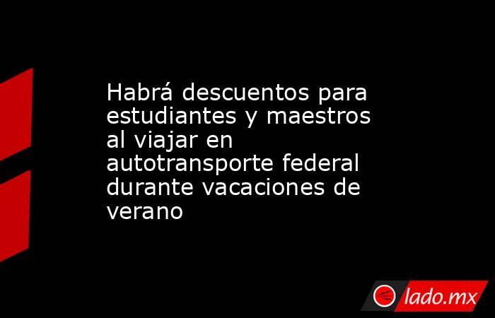 Habrá descuentos para estudiantes y maestros al viajar en autotransporte federal durante vacaciones de verano. Noticias en tiempo real