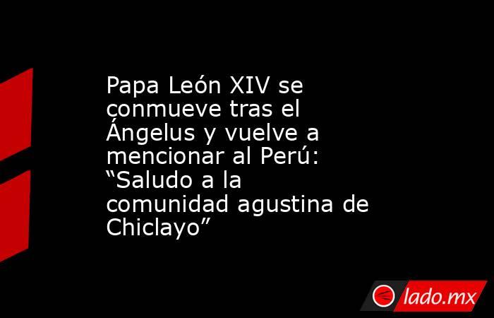 Papa León XIV se conmueve tras el Ángelus y vuelve a mencionar al Perú: “Saludo a la comunidad agustina de Chiclayo”. Noticias en tiempo real