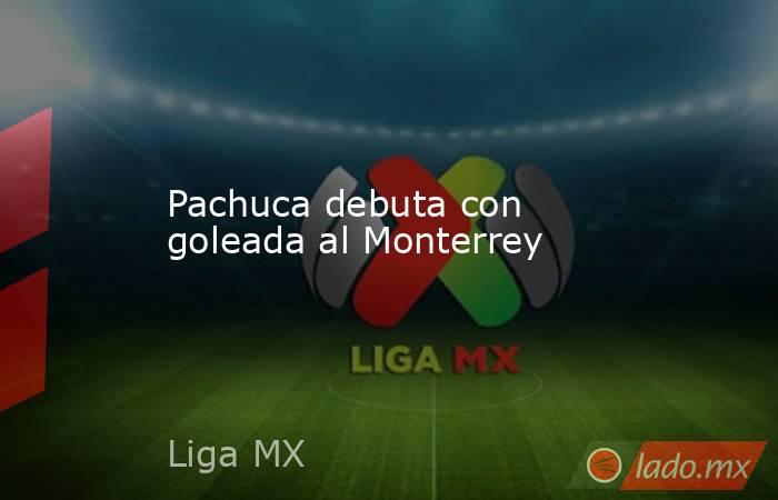 Pachuca debuta con goleada al Monterrey. Noticias en tiempo real
