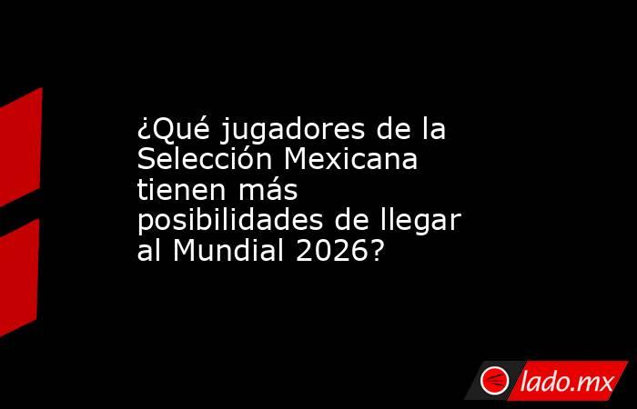 ¿Qué jugadores de la Selección Mexicana tienen más posibilidades de llegar al Mundial 2026?. Noticias en tiempo real