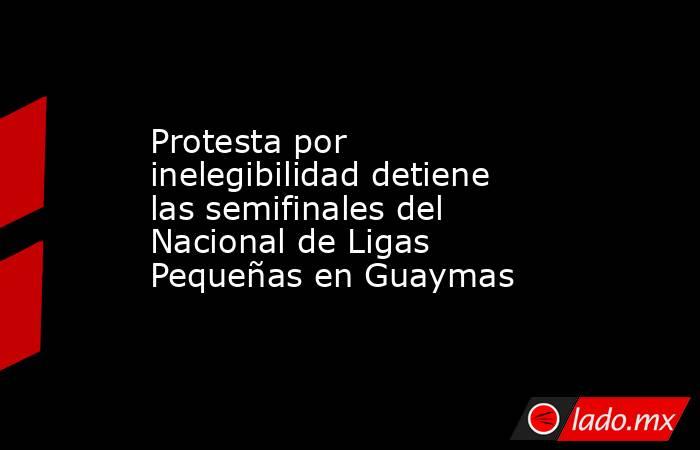 Protesta por inelegibilidad detiene las semifinales del Nacional de Ligas Pequeñas en Guaymas . Noticias en tiempo real