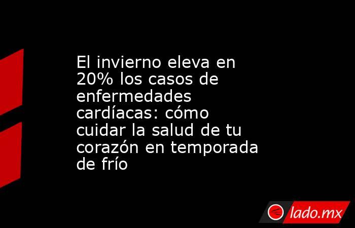 El invierno eleva en 20% los casos de enfermedades cardíacas: cómo cuidar la salud de tu corazón en temporada de frío. Noticias en tiempo real