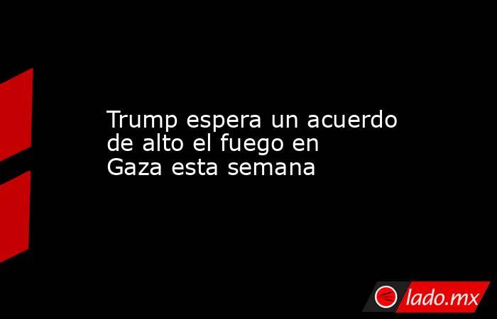 Trump espera un acuerdo de alto el fuego en Gaza esta semana. Noticias en tiempo real