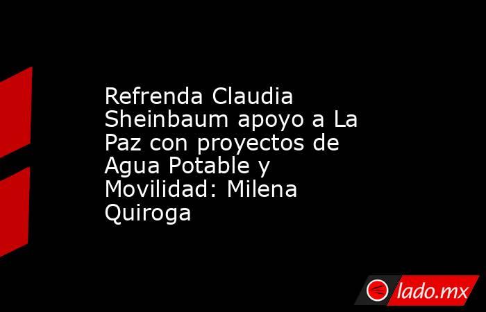 Refrenda Claudia Sheinbaum apoyo a La Paz con proyectos de Agua Potable y Movilidad: Milena Quiroga. Noticias en tiempo real