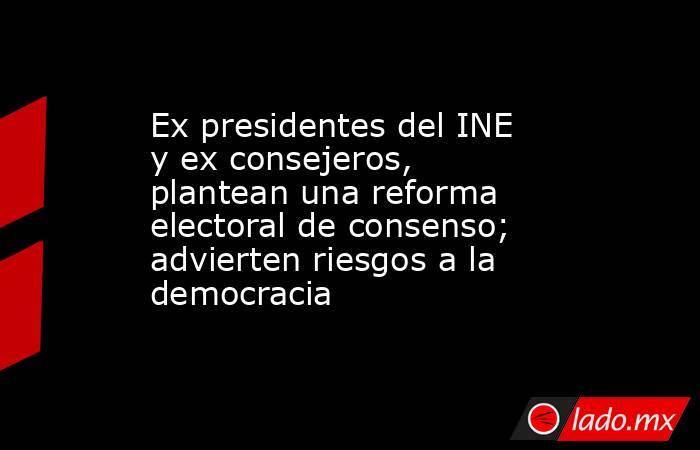 Ex presidentes del INE y ex consejeros, plantean una reforma electoral de consenso; advierten riesgos a la democracia. Noticias en tiempo real