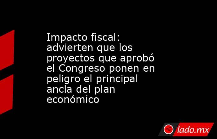 Impacto fiscal: advierten que los proyectos que aprobó el Congreso ponen en peligro el principal ancla del plan económico. Noticias en tiempo real