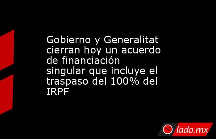 Gobierno y Generalitat cierran hoy un acuerdo de financiación singular que incluye el traspaso del 100% del IRPF. Noticias en tiempo real