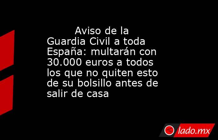                                 Aviso de la Guardia Civil a toda España: multarán con 30.000 euros a todos los que no quiten esto de su bolsillo antes de salir de casa                            . Noticias en tiempo real
