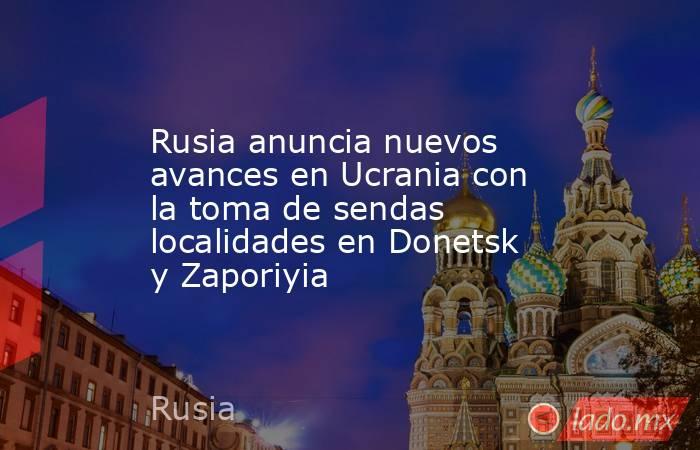 Rusia anuncia nuevos avances en Ucrania con la toma de sendas localidades en Donetsk y Zaporiyia. Noticias en tiempo real