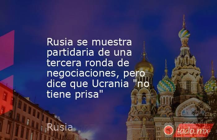 Rusia se muestra partidaria de una tercera ronda de negociaciones, pero dice que Ucrania 