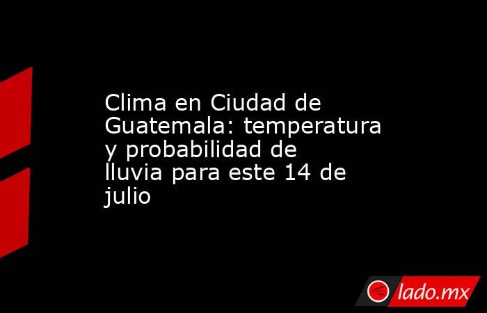 Clima en Ciudad de Guatemala: temperatura y probabilidad de lluvia para este 14 de julio. Noticias en tiempo real