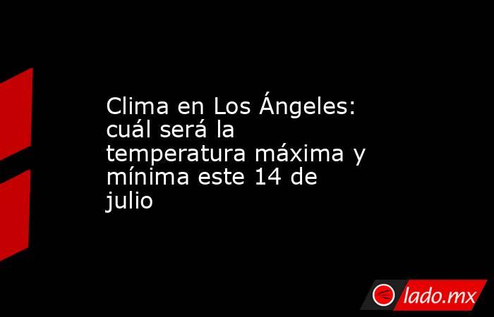 Clima en Los Ángeles: cuál será la temperatura máxima y mínima este 14 de julio. Noticias en tiempo real