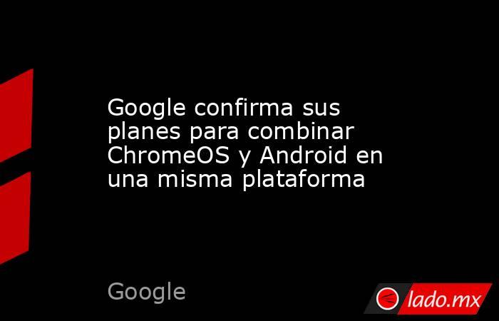 Google confirma sus planes para combinar ChromeOS y Android en una misma plataforma. Noticias en tiempo real