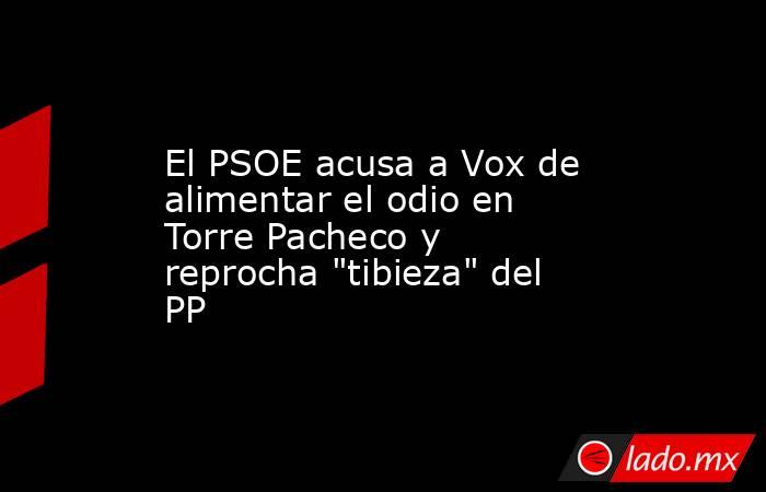 El PSOE acusa a Vox de alimentar el odio en Torre Pacheco y reprocha 