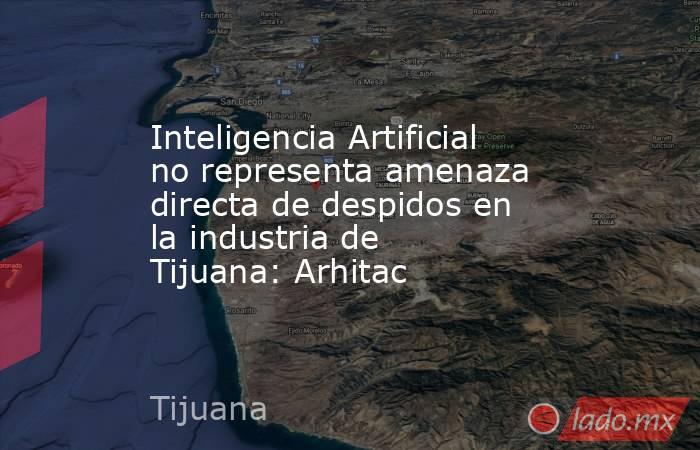 Inteligencia Artificial no representa amenaza directa de despidos en la industria de Tijuana: Arhitac. Noticias en tiempo real