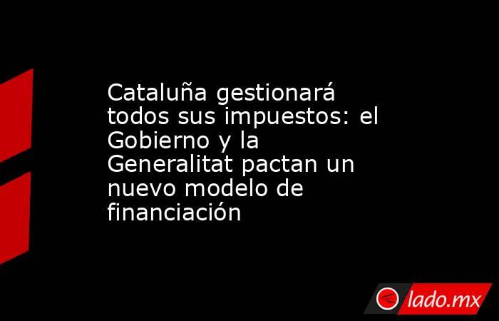 Cataluña gestionará todos sus impuestos: el Gobierno y la Generalitat pactan un nuevo modelo de financiación . Noticias en tiempo real