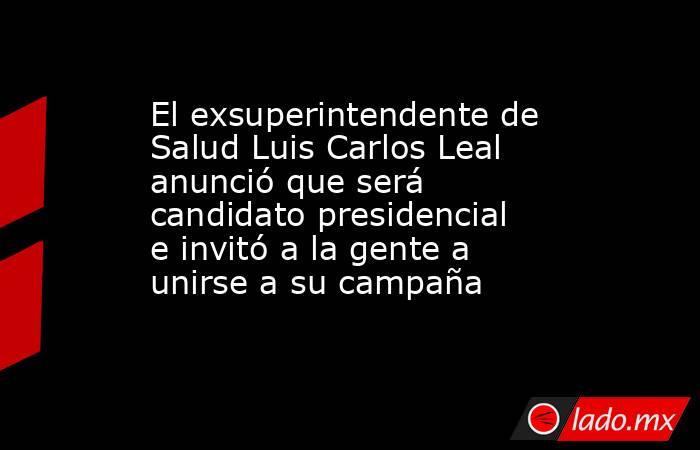 El exsuperintendente de Salud Luis Carlos Leal anunció que será candidato presidencial e invitó a la gente a unirse a su campaña. Noticias en tiempo real