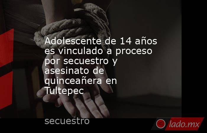 Adolescente de 14 años es vinculado a proceso por secuestro y asesinato de quinceañera en Tultepec. Noticias en tiempo real