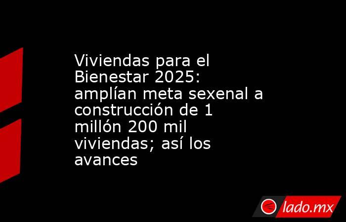 Viviendas para el Bienestar 2025: amplían meta sexenal a construcción de 1 millón 200 mil viviendas; así los avances . Noticias en tiempo real