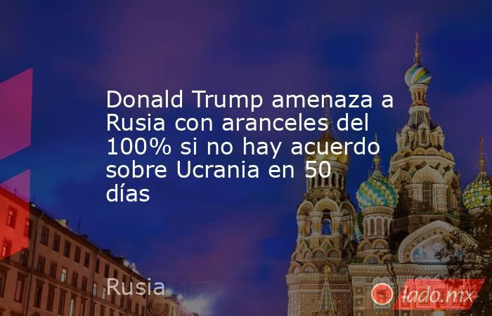 Donald Trump amenaza a Rusia con aranceles del 100% si no hay acuerdo sobre Ucrania en 50 días . Noticias en tiempo real