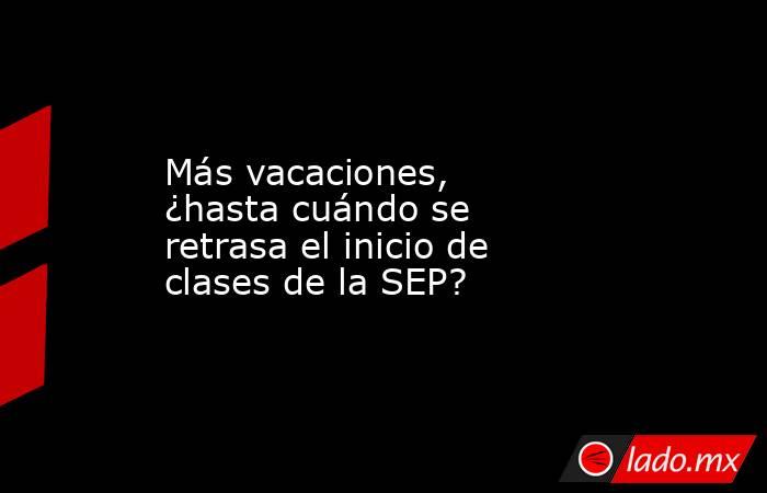Más vacaciones, ¿hasta cuándo se retrasa el inicio de clases de la SEP?. Noticias en tiempo real