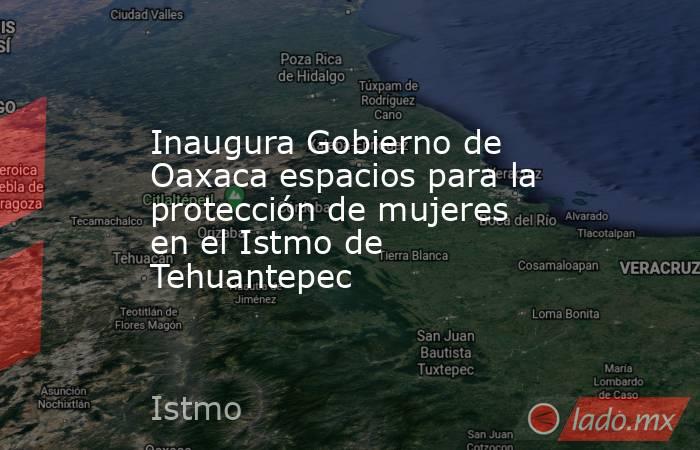 Inaugura Gobierno de Oaxaca espacios para la protección de mujeres en el Istmo de Tehuantepec. Noticias en tiempo real