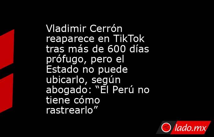 Vladimir Cerrón reaparece en TikTok tras más de 600 días prófugo, pero el Estado no puede ubicarlo, según abogado: “El Perú no tiene cómo rastrearlo”. Noticias en tiempo real