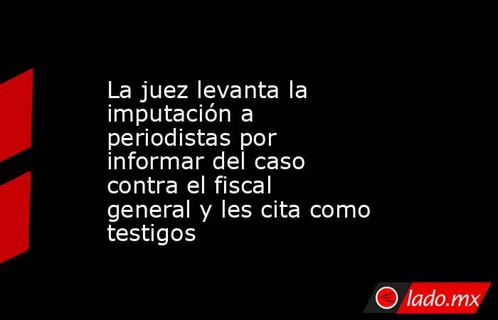 La juez levanta la imputación a periodistas por informar del caso contra el fiscal general y les cita como testigos. Noticias en tiempo real