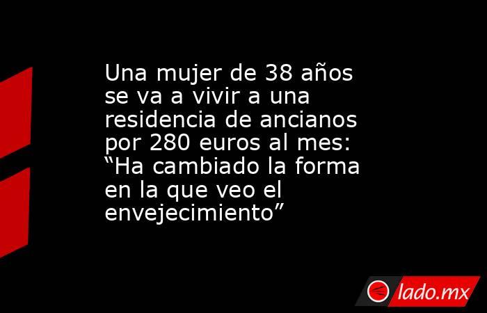Una mujer de 38 años se va a vivir a una residencia de ancianos por 280 euros al mes: “Ha cambiado la forma en la que veo el envejecimiento”. Noticias en tiempo real