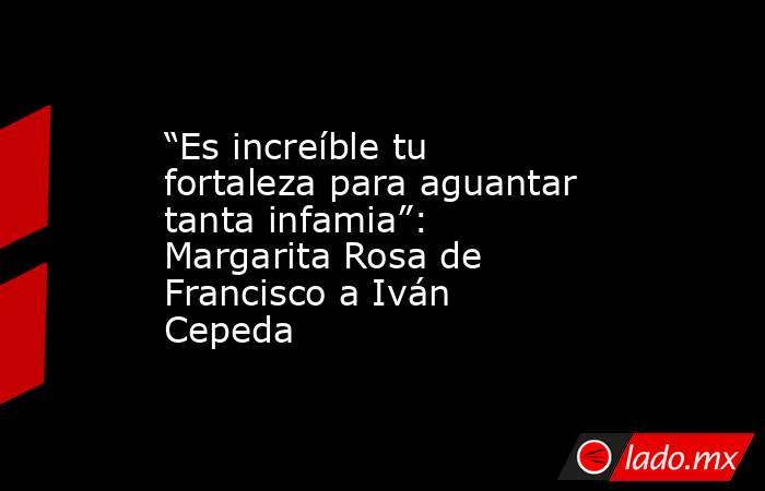 “Es increíble tu fortaleza para aguantar tanta infamia”: Margarita Rosa de Francisco a Iván Cepeda . Noticias en tiempo real