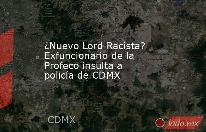 ¿Nuevo Lord Racista? Exfuncionario de la Profeco insulta a policía de CDMX. Noticias en tiempo real