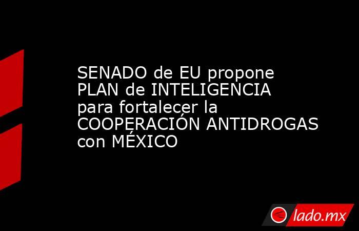 SENADO de EU propone PLAN de INTELIGENCIA para fortalecer la COOPERACIÓN ANTIDROGAS con MÉXICO. Noticias en tiempo real