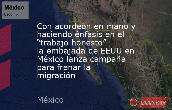 Con acordeón en mano y haciendo énfasis en el “trabajo honesto” la embajada de EEUU en México lanza campaña para frenar la migración. Noticias en tiempo real