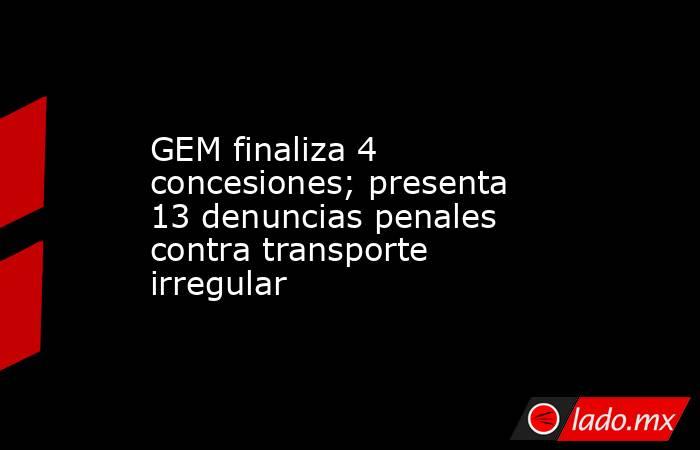 GEM finaliza 4 concesiones; presenta 13 denuncias penales contra transporte irregular. Noticias en tiempo real