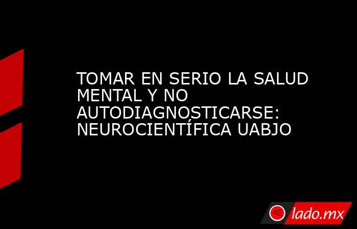 TOMAR EN SERIO LA SALUD MENTAL Y NO AUTODIAGNOSTICARSE: NEUROCIENTÍFICA UABJO. Noticias en tiempo real