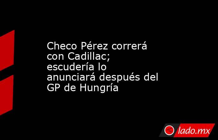 Checo Pérez correrá con Cadillac; escudería lo anunciará después del GP de Hungría. Noticias en tiempo real
