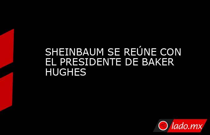 SHEINBAUM SE REÚNE CON EL PRESIDENTE DE BAKER HUGHES. Noticias en tiempo real