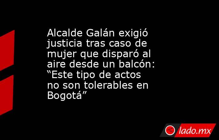 Alcalde Galán exigió justicia tras caso de mujer que disparó al aire desde un balcón: “Este tipo de actos no son tolerables en Bogotá”. Noticias en tiempo real