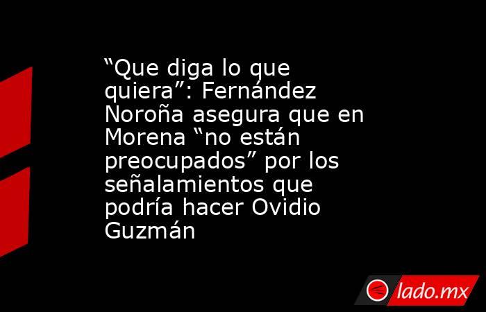 “Que diga lo que quiera”: Fernández Noroña asegura que en Morena “no están preocupados” por los señalamientos que podría hacer Ovidio Guzmán. Noticias en tiempo real