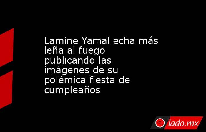 Lamine Yamal echa más leña al fuego publicando las imágenes de su polémica fiesta de cumpleaños. Noticias en tiempo real