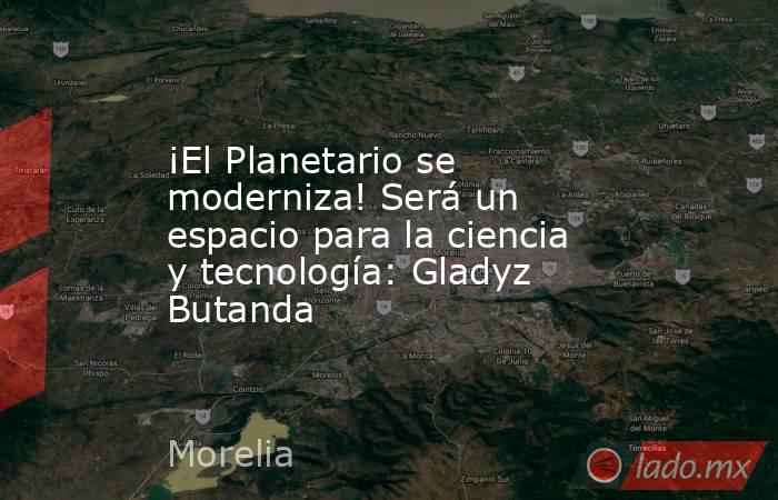 ¡El Planetario se moderniza! Será un espacio para la ciencia y tecnología: Gladyz Butanda. Noticias en tiempo real